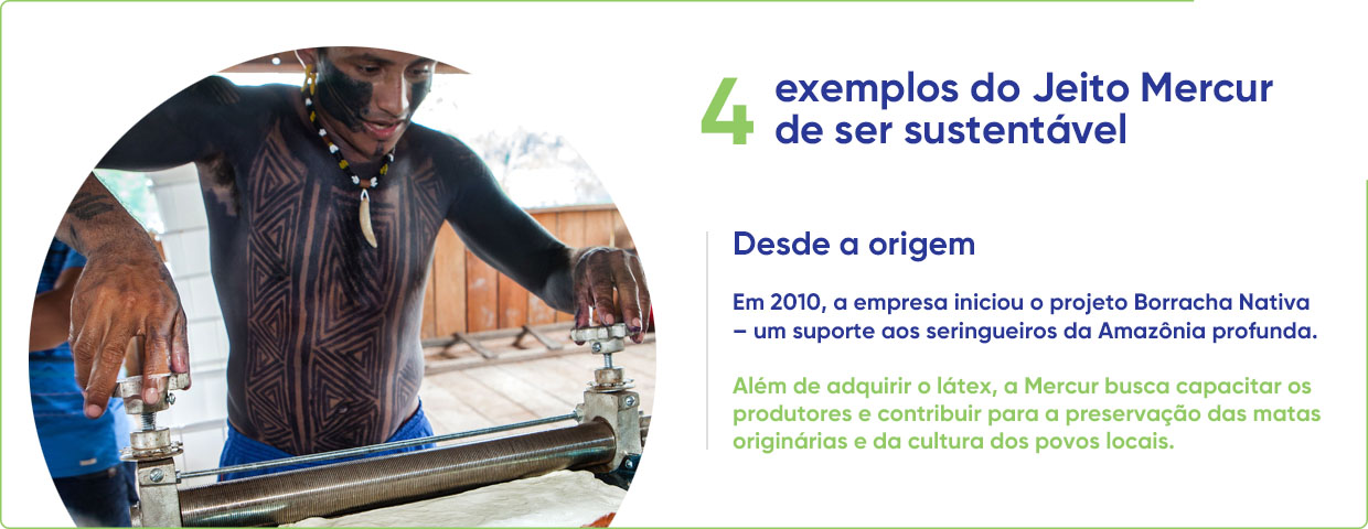 4 exemplos do Jeito Mercur de ser sustentável - Desde a origem Em 2010, a empresa iniciou o projeto Borracha Nativa - um suporte aos seringueiros da Amazônia profunda. Além de adquirir o latex, a Mercur busca capacitar os produtores e contribuir para a preservação das matas originárias e da cultura dos povos locais.