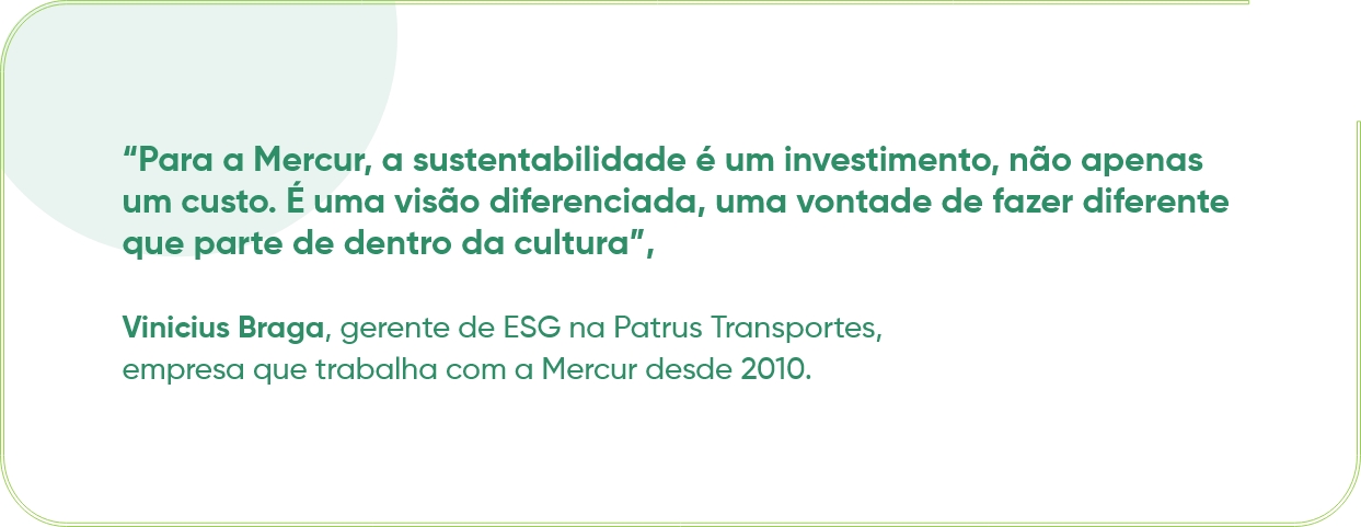 “Para a Mercur, a sustentabilidade é um investimento, não apenas um custo. É uma visão diferenciada, uma vontade de fazer diferente que parte de dentro da cultura”, Vinicius Braga, gerente de ESG na Patrus Transportes, empresa que trabalha com a Mercur desde 2010.